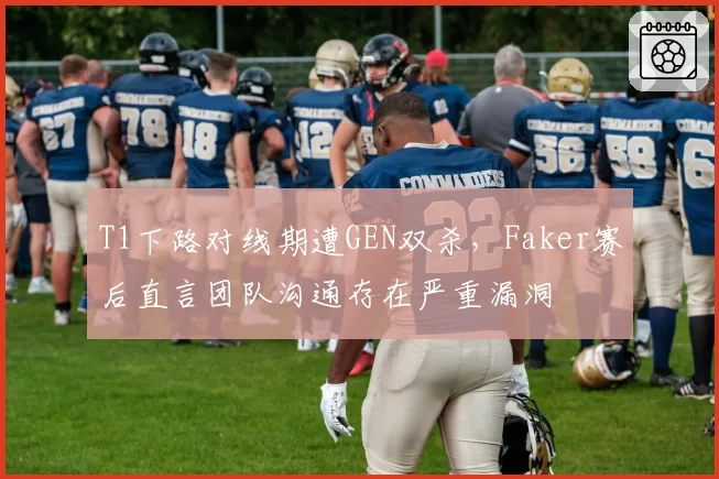 T1下路对线期遭GEN双杀，Faker赛后直言团队沟通存在严重漏洞