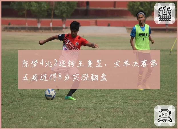 陈梦4比2逆转王曼昱,女单决赛第五局连得8分实现翻盘