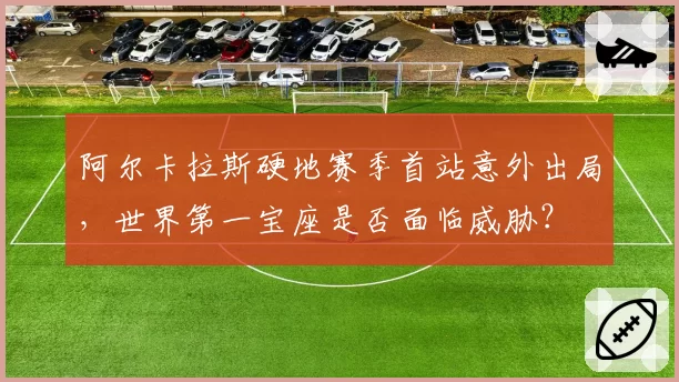 阿尔卡拉斯硬地赛季首站意外出局,世界第一宝座是否面临威胁?