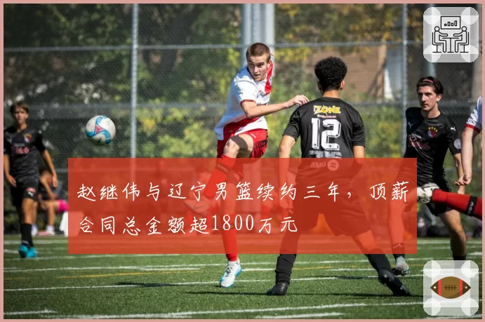 赵继伟与辽宁男篮续约三年,顶薪合同总金额超1800万元