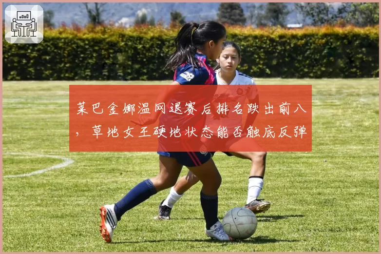 莱巴金娜温网退赛后排名跌出前八，草地女王硬地状态能否触底反弹？