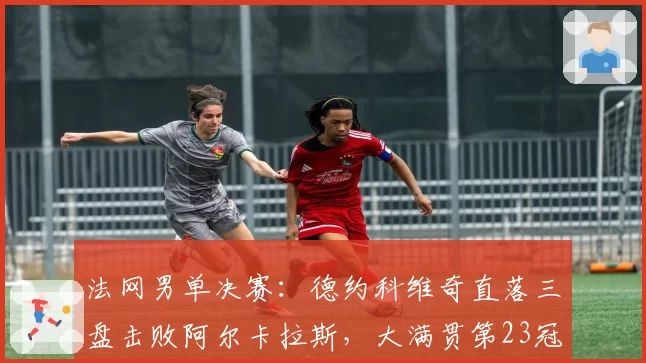 法网男单决赛：德约科维奇直落三盘击败阿尔卡拉斯，大满贯第23冠创历史