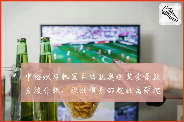 申裕斌与韩国乒协就奥运奖金条款分歧升级,欧洲俱乐部趁机高薪挖角__br_