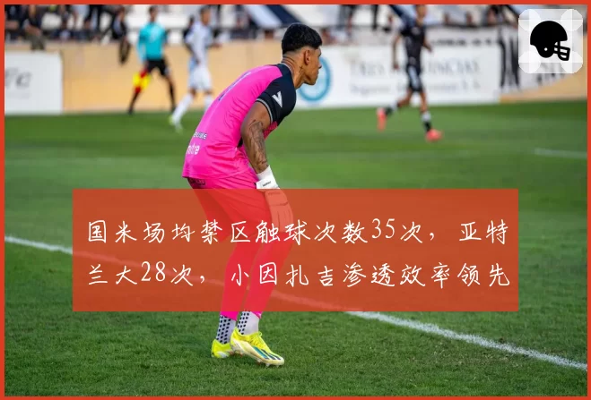 国米场均禁区触球次数35次,亚特兰大28次,小因扎吉渗透效率领先