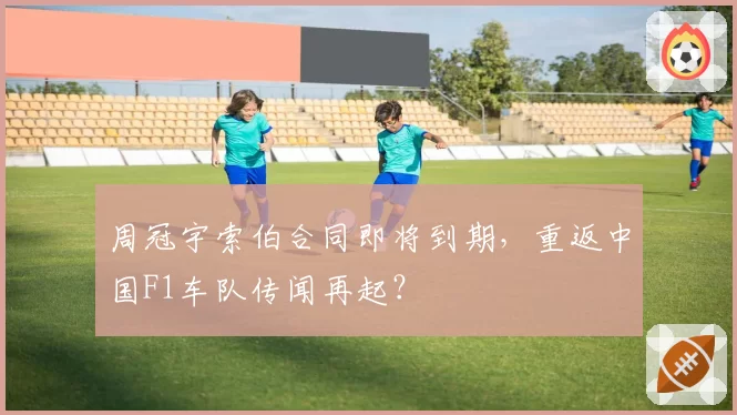 周冠宇索伯合同即将到期,重返中国F1车队传闻再起?