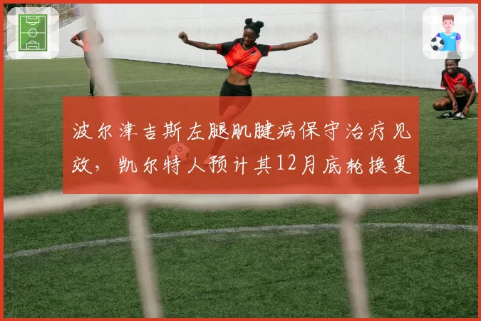 波尔津吉斯左腿肌腱病保守治疗见效,凯尔特人预计其12月底轮换复出