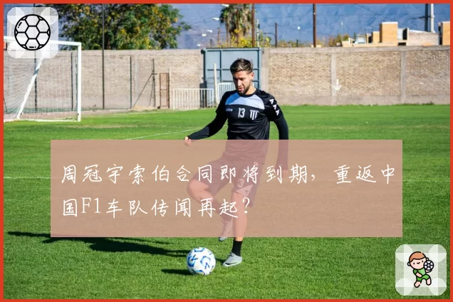 周冠宇索伯合同即将到期,重返中国F1车队传闻再起?