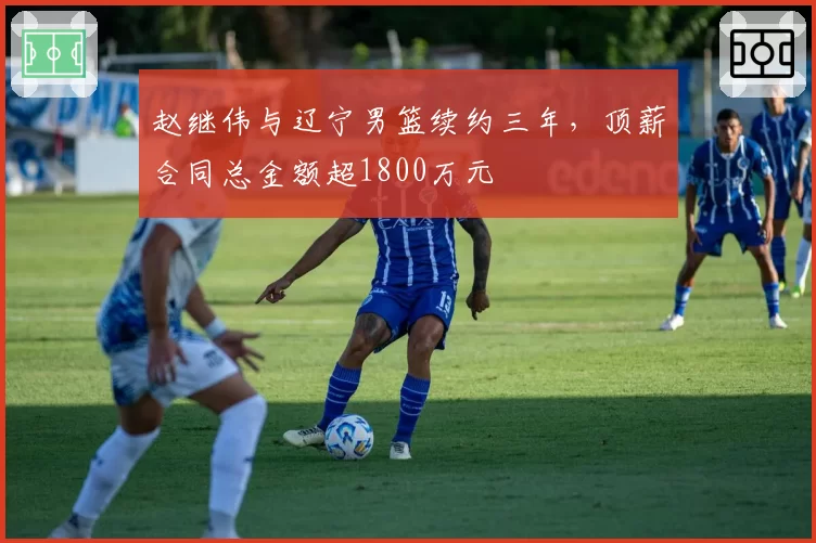 赵继伟与辽宁男篮续约三年,顶薪合同总金额超1800万元