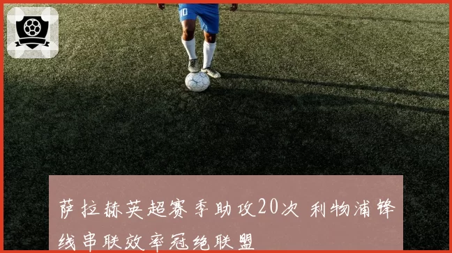 萨拉赫英超赛季助攻20次 利物浦锋线串联效率冠绝联盟