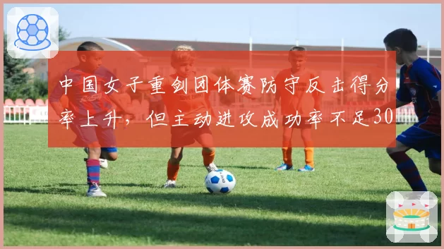 中国女子重剑团体赛防守反击得分率上升，但主动进攻成功率不足30%