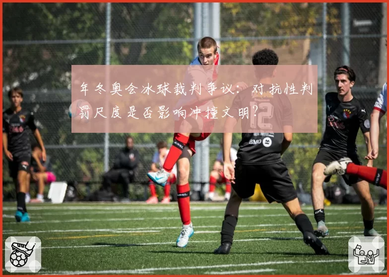 年冬奥会冰球裁判争议:对抗性判罚尺度是否影响冲撞文明?