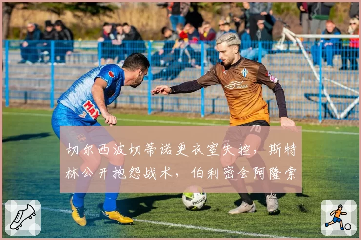 切尔西波切蒂诺更衣室失控，斯特林公开抱怨战术，伯利密会阿隆索？