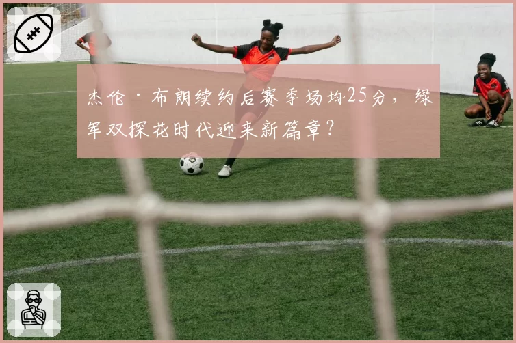 杰伦·布朗续约后赛季场均25分,绿军双探花时代迎来新篇章?