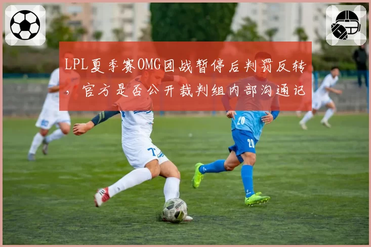 LPL夏季赛OMG团战暂停后判罚反转，官方是否公开裁判组内部沟通记录？