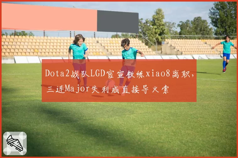 Dota2战队LGD官宣教练xiao8离职，三连Major失利成直接导火索