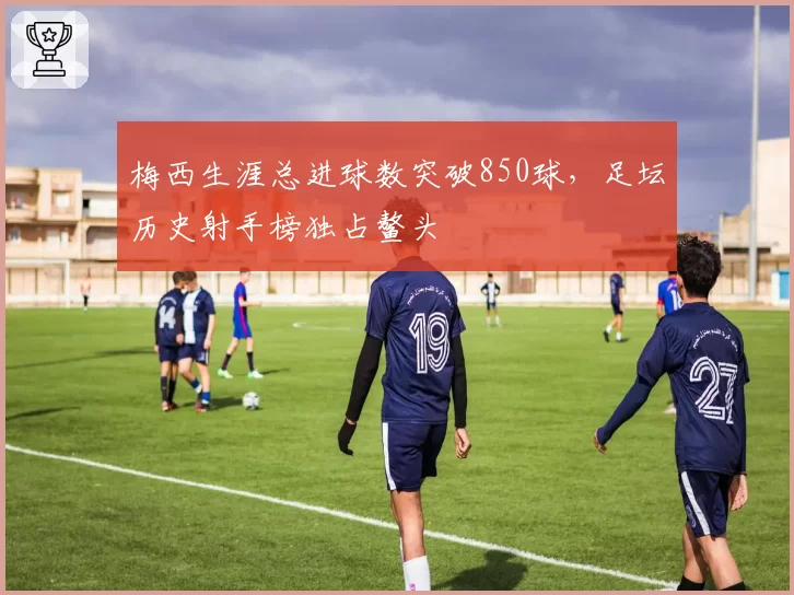 梅西生涯总进球数突破850球，足坛历史射手榜独占鳌头