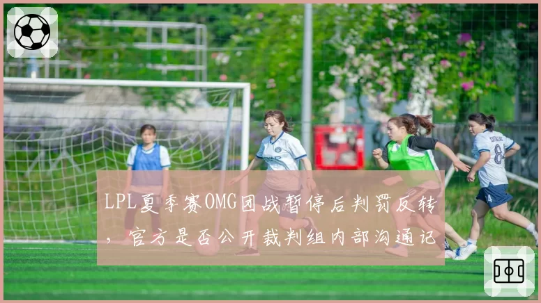 LPL夏季赛OMG团战暂停后判罚反转，官方是否公开裁判组内部沟通记录？
