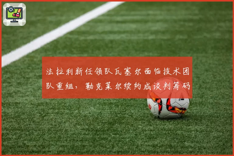 法拉利新任领队瓦塞尔面临技术团队重组,勒克莱尔续约成谈判筹码