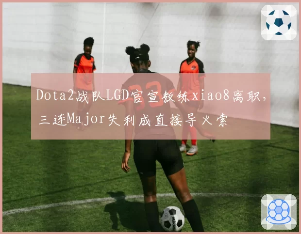 Dota2战队LGD官宣教练xiao8离职,三连Major失利成直接导火索