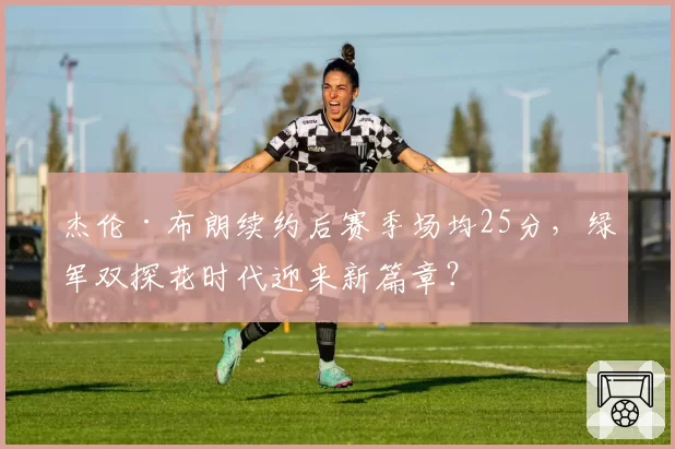 杰伦·布朗续约后赛季场均25分,绿军双探花时代迎来新篇章?