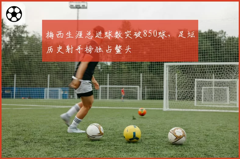 梅西生涯总进球数突破850球，足坛历史射手榜独占鳌头