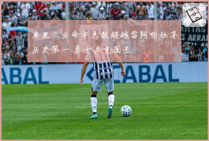 库里三分命中总数超越雷阿伦独享历史第一 勇士力克国王