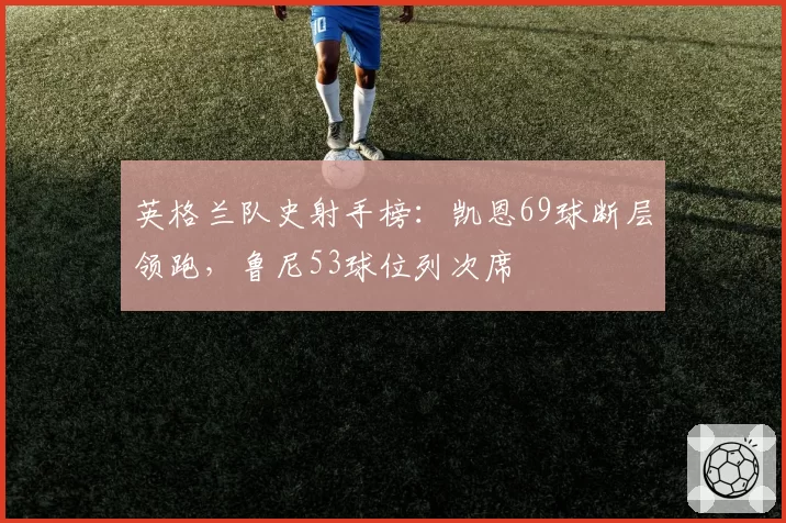英格兰队史射手榜：凯恩69球断层领跑，鲁尼53球位列次席