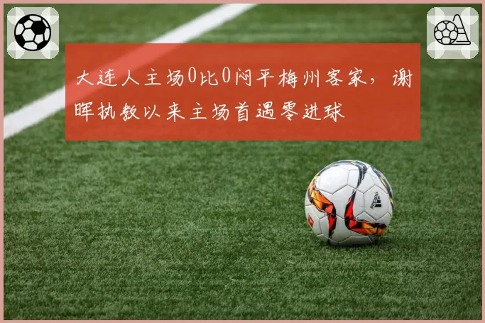 大连人主场0比0闷平梅州客家,谢晖执教以来主场首遇零进球