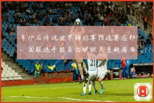 年炉石传说世界锦标赛预选赛在即,国服选手能否打破欧美垄断局面?