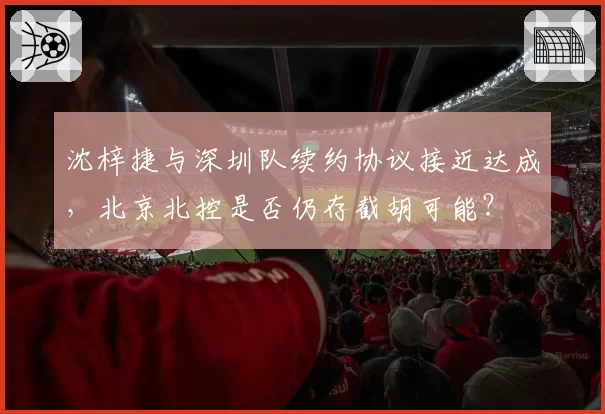 沈梓捷与深圳队续约协议接近达成,北京北控是否仍存截胡可能?