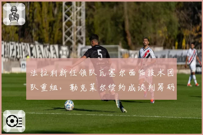 法拉利新任领队瓦塞尔面临技术团队重组,勒克莱尔续约成谈判筹码