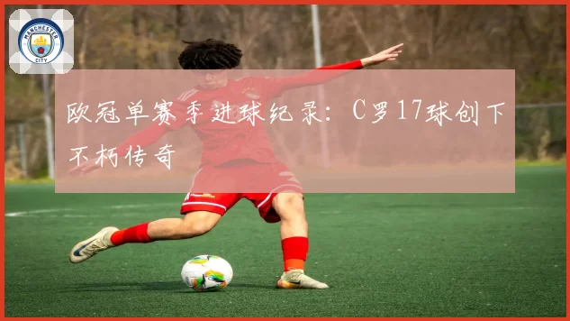 欧冠单赛季进球纪录：C罗17球创下不朽传奇