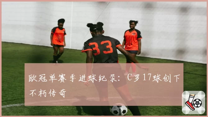 欧冠单赛季进球纪录：C罗17球创下不朽传奇